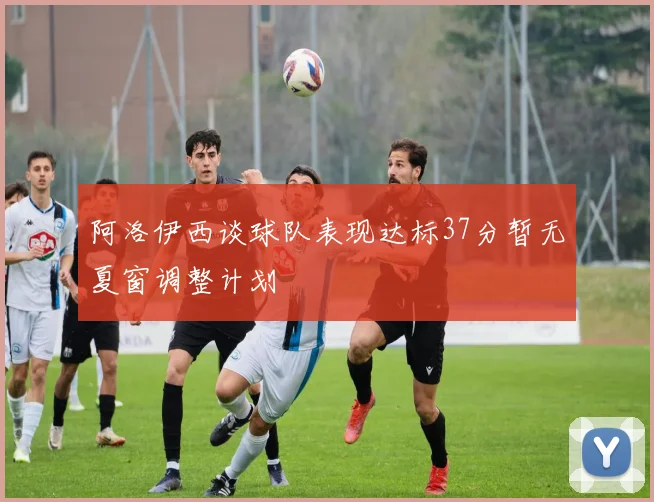 阿洛伊西谈球队表现达标37分暂无夏窗调整计划