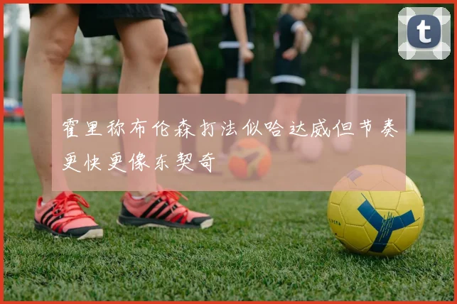 霍里称布伦森打法似哈达威但节奏更快更像东契奇
