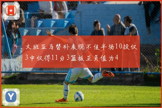 文班亚马替补表现不佳半场10投仅3中仅得11分3篮板正负值为4