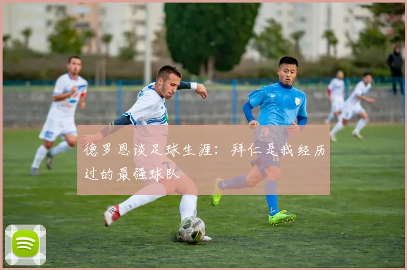 德罗恩谈足球生涯：拜仁是我经历过的最强球队