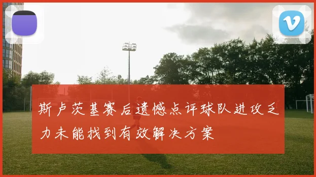 斯卢茨基赛后遗憾点评球队进攻乏力未能找到有效解决方案