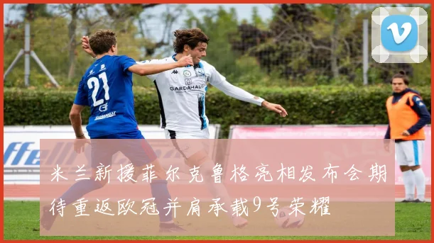 米兰新援菲尔克鲁格亮相发布会期待重返欧冠并肩承载9号荣耀