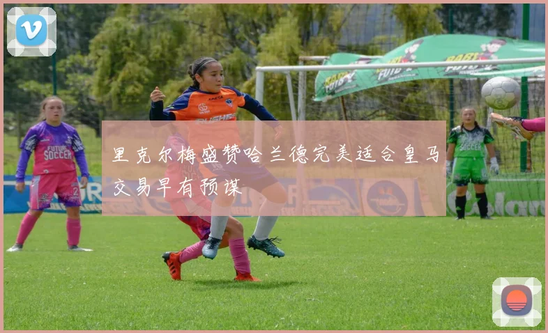 里克尔梅盛赞哈兰德完美适合皇马交易早有预谋