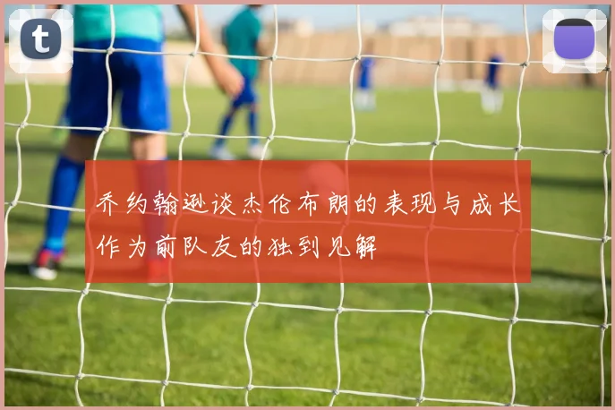 乔约翰逊谈杰伦布朗的表现与成长作为前队友的独到见解