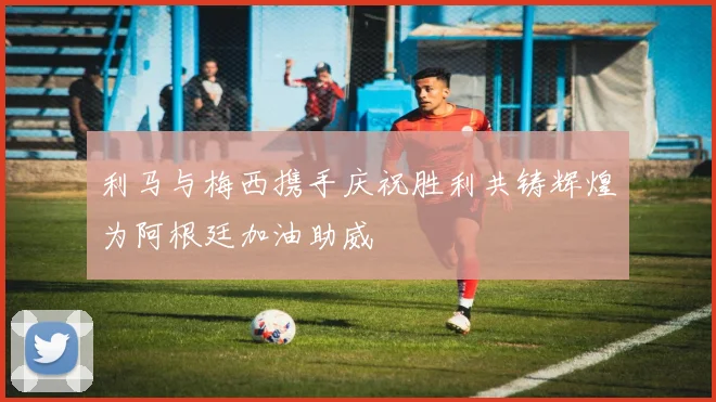 利马与梅西携手庆祝胜利共铸辉煌为阿根廷加油助威