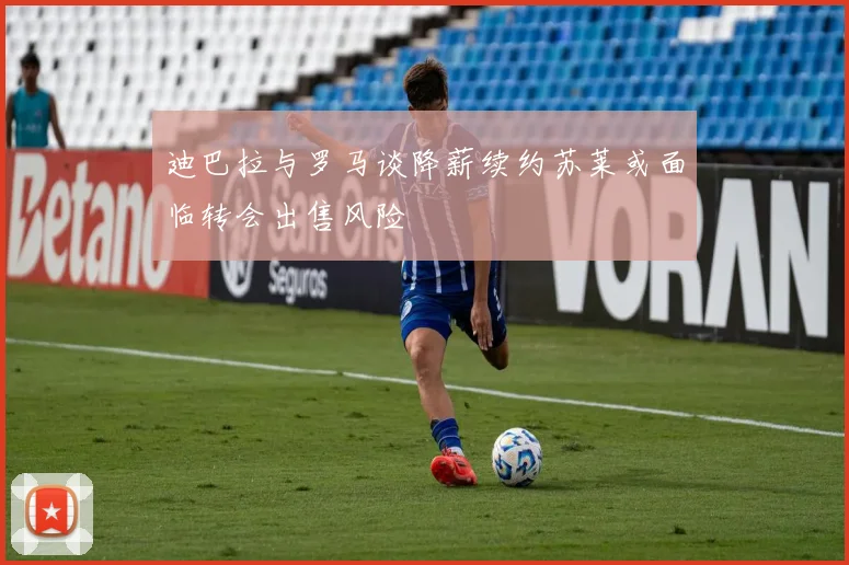 迪巴拉与罗马谈降薪续约苏莱或面临转会出售风险