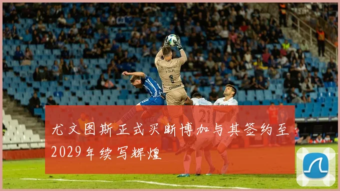 尤文图斯正式买断博加与其签约至2029年续写辉煌