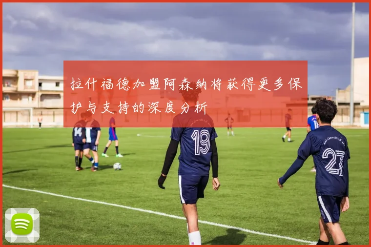 拉什福德加盟阿森纳将获得更多保护与支持的深度分析