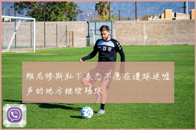 维尼修斯私下表态不愿在遭球迷嘘声的地方继续踢球