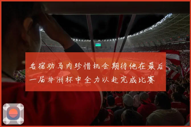 名宿劝马内珍惜机会期待他在最后一届非洲杯中全力以赴完成比赛